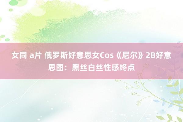 女同 a片 俄罗斯好意思女Cos《尼尔》2B好意思图：黑丝白丝性感终点