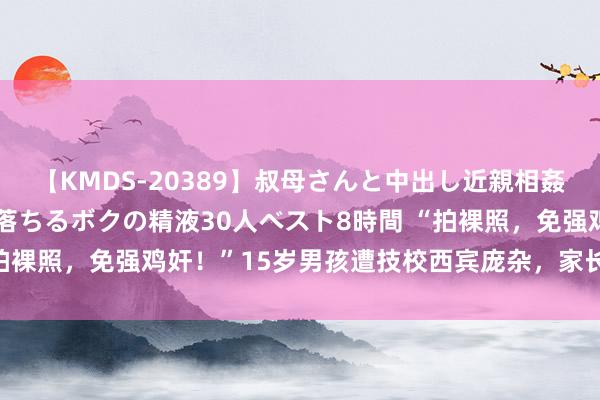 【KMDS-20389】叔母さんと中出し近親相姦 叔母さんの身体を伝い落ちるボクの精液30人ベスト8時間 “拍裸照，免强鸡奸！”15岁男孩遭技校西宾庞杂，家长却充满无力