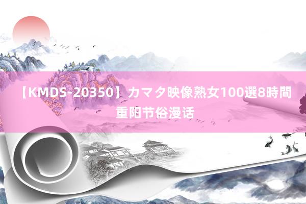 【KMDS-20350】カマタ映像熟女100選8時間 重阳节俗漫话