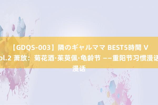 【GDQS-003】隣のギャルママ BEST5時間 Vol.2 萧放：菊花酒·茱萸佩·龟龄节 ——重阳节习惯漫话