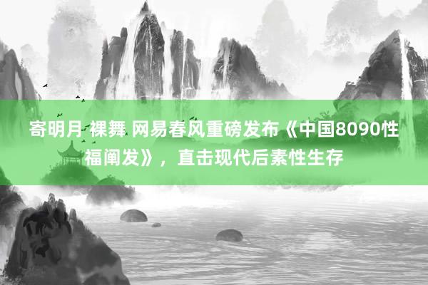 寄明月 裸舞 网易春风重磅发布《中国8090性福阐发》，直击现代后素性生存