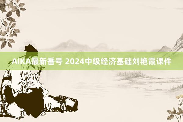 AIKA最新番号 2024中级经济基础刘艳霞课件