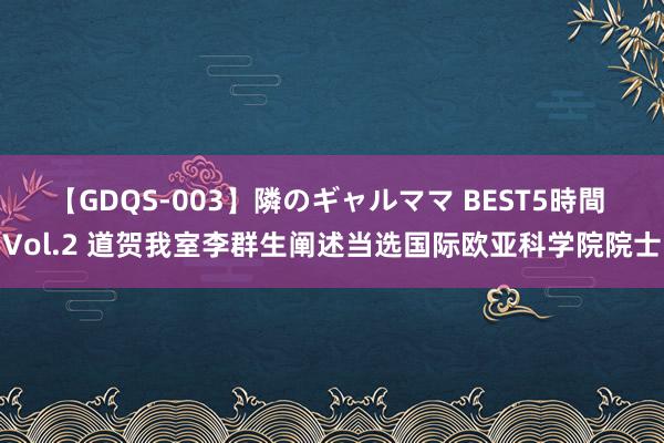 【GDQS-003】隣のギャルママ BEST5時間 Vol.2 道贺我室李群生阐述当选国际欧亚科学院院士