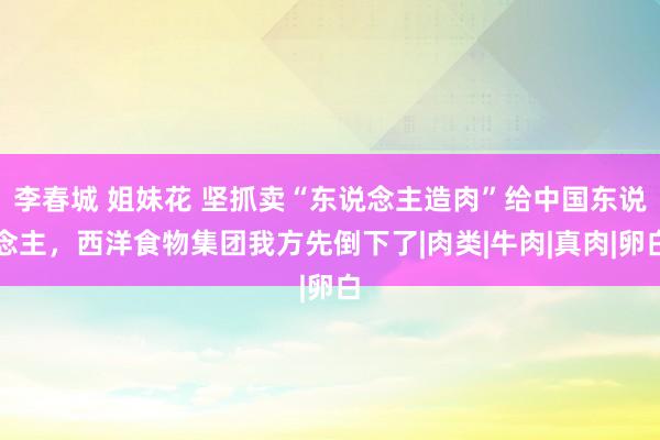 李春城 姐妹花 坚抓卖“东说念主造肉”给中国东说念主，西洋食物集团我方先倒下了|肉类|牛肉|真肉|卵白