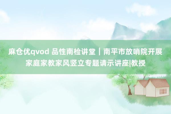 麻仓优qvod 品性南检讲堂︱南平市放哨院开展家庭家教家风竖立专题请示讲座|教授