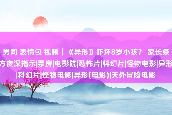 男同 表情包 视频｜《异形》吓坏8岁小孩？ 家长条目退票并抵偿！出品方夜深指示|票房|电影院|恐怖片|科幻片|怪物电影|异形(电影)|天外冒险电影