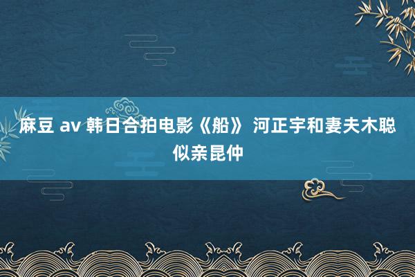 麻豆 av 韩日合拍电影《船》 河正宇和妻夫木聪似亲昆仲