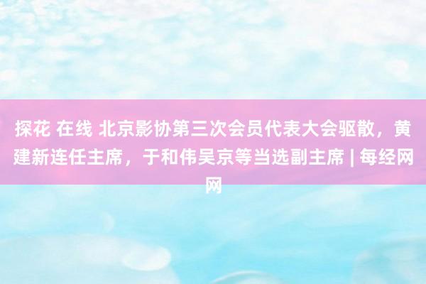 探花 在线 北京影协第三次会员代表大会驱散，黄建新连任主席，于和伟吴京等当选副主席 | 每经网