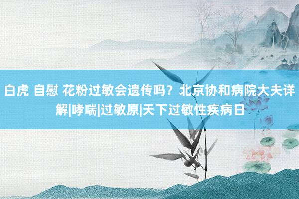 白虎 自慰 花粉过敏会遗传吗？北京协和病院大夫详解|哮喘|过敏原|天下过敏性疾病日