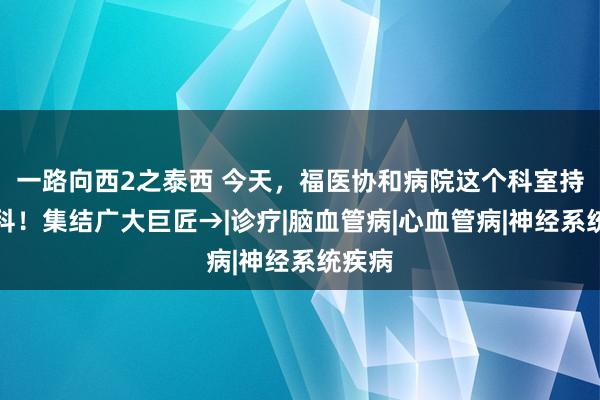 一路向西2之泰西 今天，福医协和病院这个科室持重开科！集结广大巨匠→|诊疗|脑血管病|心血管病|神经系统疾病