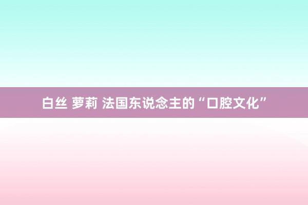 白丝 萝莉 法国东说念主的“口腔文化”