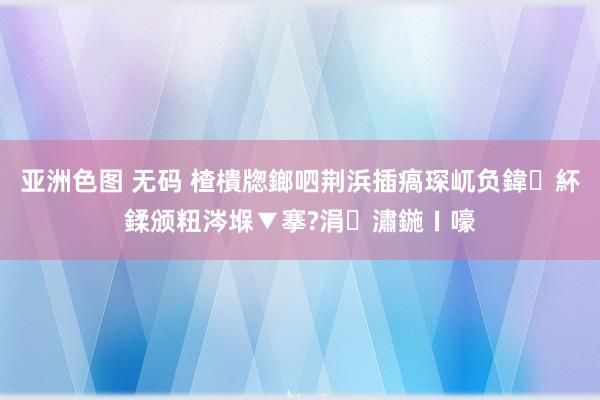 亚洲色图 无码 楂樻牎鎯呬荆浜插瘑琛屼负鍏紑鍒颁粈涔堢▼搴?涓潚鍦ㄧ嚎