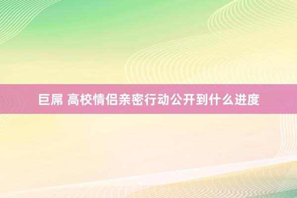 巨屌 高校情侣亲密行动公开到什么进度