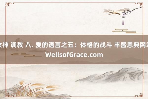 女神 调教 八. 爱的语言之五：体格的战斗 丰盛恩典网站WellsofGrace.com