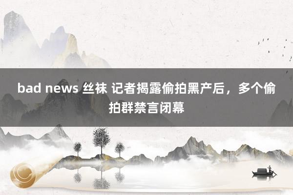 bad news 丝袜 记者揭露偷拍黑产后，多个偷拍群禁言闭幕