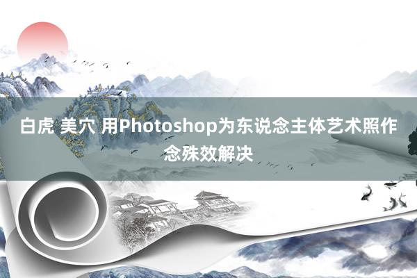 白虎 美穴 用Photoshop为东说念主体艺术照作念殊效解决