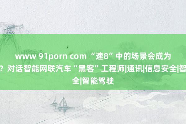 www 91porn com “速8”中的场景会成为现实吗？对话智能网联汽车“黑客”工程师|通讯|信息安全|智能驾驶