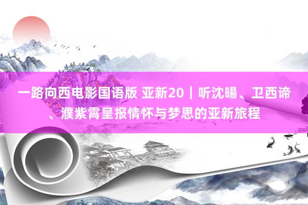 一路向西电影国语版 亚新20｜听沈暘、卫西谛、濮紫霄呈报情怀与梦思的亚新旅程