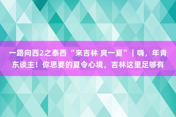 一路向西2之泰西 “来吉林 爽一夏”｜嗨，年青东谈主！你思要的夏令心境，吉林这里足够有