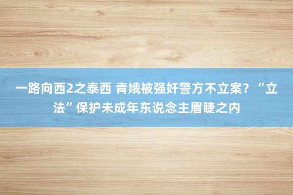 一路向西2之泰西 青娥被强奸警方不立案？“立法”保护未成年东说念主眉睫之内