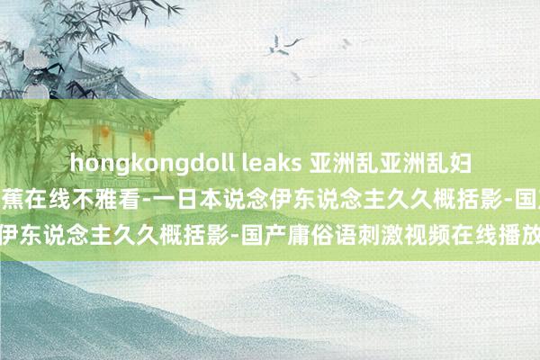 hongkongdoll leaks 亚洲乱亚洲乱妇无码麻豆-2020国产杰作香蕉在线不雅看-一日本说念伊东说念主久久概括影-国产庸俗语刺激视频在线播放