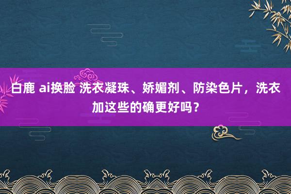 白鹿 ai换脸 洗衣凝珠、娇媚剂、防染色片，洗衣加这些的确更好吗？