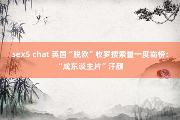 sex5 chat 英国“脱欧”收罗搜索量一度霸榜：“成东谈主片”汗颜