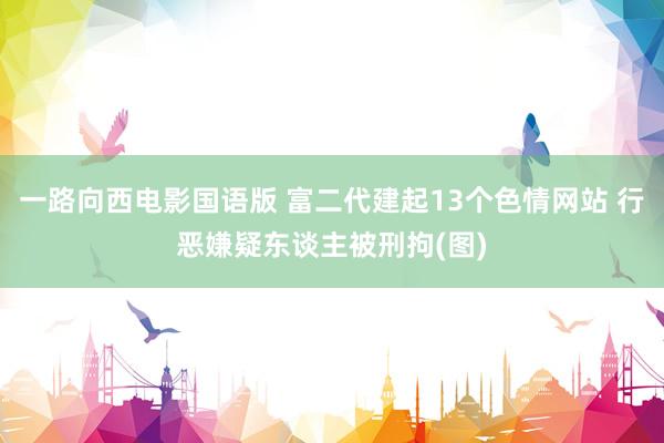 一路向西电影国语版 富二代建起13个色情网站 行恶嫌疑东谈主被刑拘(图)