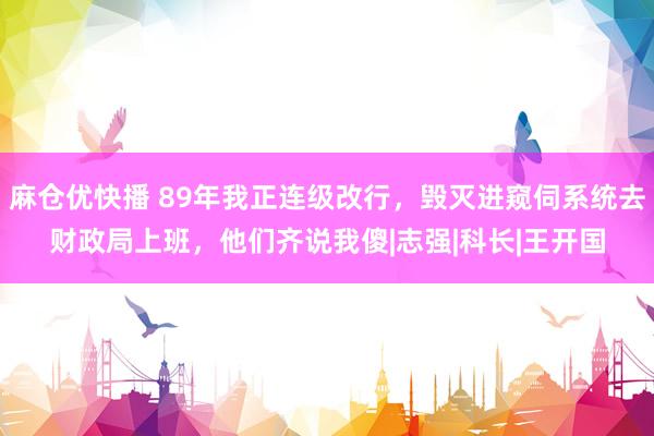 麻仓优快播 89年我正连级改行，毁灭进窥伺系统去财政局上班，他们齐说我傻|志强|科长|王开国