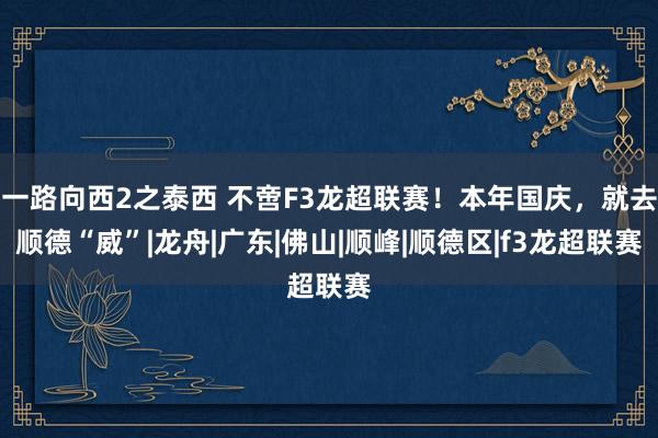 一路向西2之泰西 不啻F3龙超联赛！本年国庆，就去顺德“威”|龙舟|广东|佛山|顺峰|顺德区|f3龙超联赛