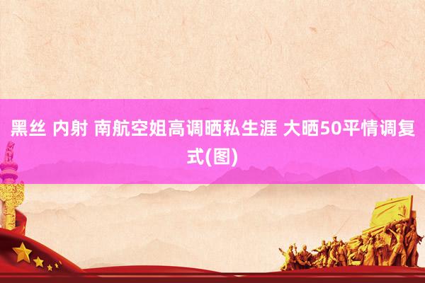 黑丝 内射 南航空姐高调晒私生涯 大晒50平情调复式(图)