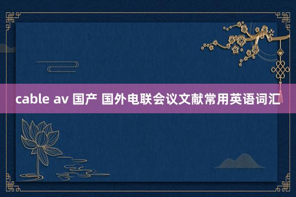 cable av 国产 国外电联会议文献常用英语词汇