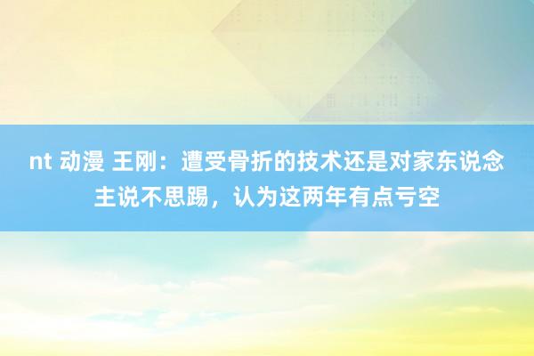 nt 动漫 王刚：遭受骨折的技术还是对家东说念主说不思踢，认为这两年有点亏空