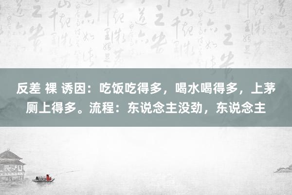 反差 裸 诱因：吃饭吃得多，喝水喝得多，上茅厕上得多。流程：东说念主没劲，东说念主