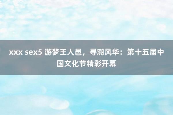 xxx sex5 游梦王人邑，寻溯风华：第十五届中国文化节精彩开幕