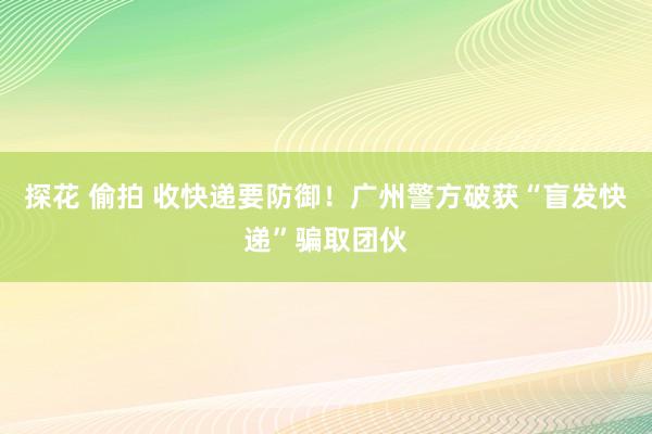 探花 偷拍 收快递要防御！广州警方破获“盲发快递”骗取团伙