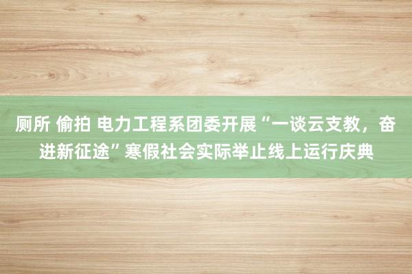 厕所 偷拍 电力工程系团委开展“一谈云支教，奋进新征途”寒假社会实际举止线上运行庆典