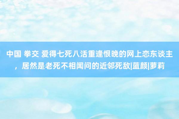 中国 拳交 爱得七死八活重逢恨晚的网上恋东谈主，居然是老死不相闻问的近邻死敌|蓝颜|萝莉