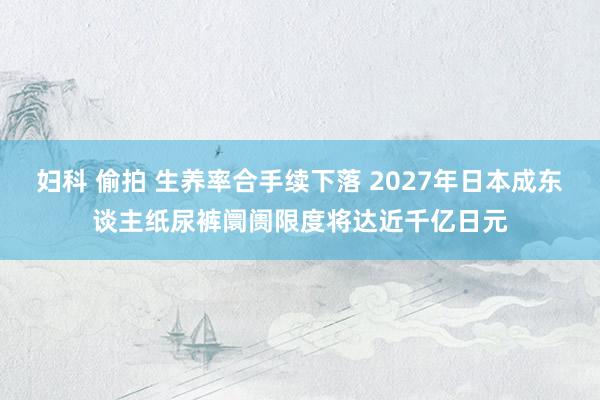 妇科 偷拍 生养率合手续下落 2027年日本成东谈主纸尿裤阛阓限度将达近千亿日元