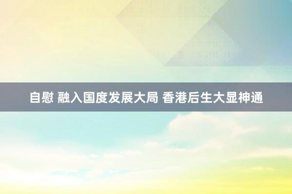 自慰 融入国度发展大局 香港后生大显神通