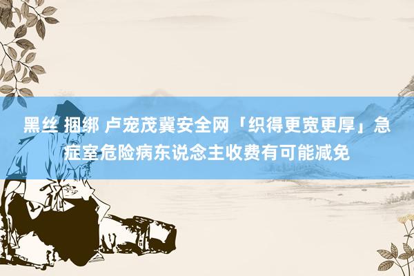 黑丝 捆绑 卢宠茂冀安全网「织得更宽更厚」　急症室危险病东说念主收费有可能减免