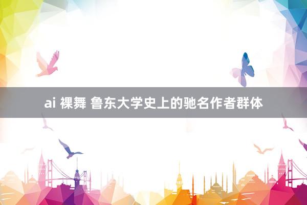 ai 裸舞 鲁东大学史上的驰名作者群体